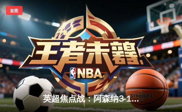 英超焦点战：阿森纳3-1逆转曼联，萨卡传射建功锁定胜局