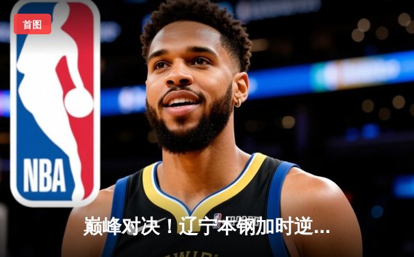 巅峰对决！辽宁本钢加时逆转广东宏远，张镇麟39分创生涯新高